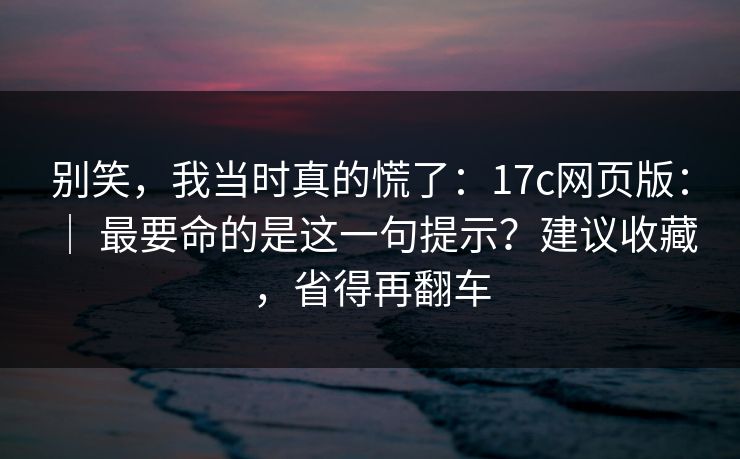 别笑，我当时真的慌了：17c网页版： ｜ 最要命的是这一句提示？建议收藏，省得再翻车