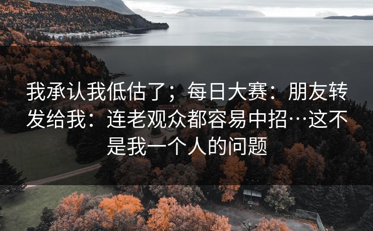我承认我低估了；每日大赛：朋友转发给我：连老观众都容易中招…这不是我一个人的问题