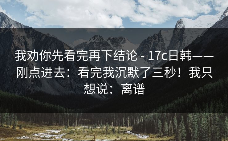 我劝你先看完再下结论 - 17c日韩——刚点进去：看完我沉默了三秒！我只想说：离谱