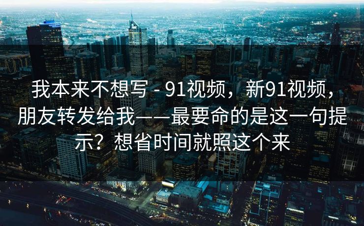我本来不想写 - 91视频,新91视频,朋友转发给我——最要命的是这一句提示?想省时间就照这个来 我本来不想写 - 91视频,新91视频,朋友转发给我——最要命的是这一句提示?想省时间就照这个来