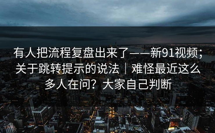 有人把流程复盘出来了——新91视频；关于跳转提示的说法｜难怪最近这么多人在问？大家自己判断