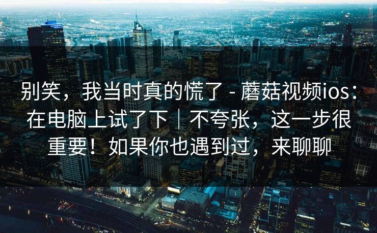 别笑，我当时真的慌了 - 蘑菇视频ios：在电脑上试了下｜不夸张，这一步很重要！如果你也遇到过，来聊聊