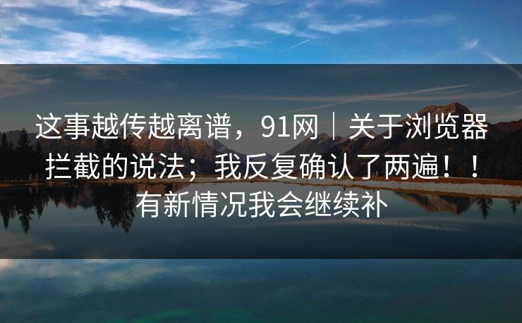 这事越传越离谱，91网｜关于浏览器拦截的说法；我反复确认了两遍！！有新情况我会继续补