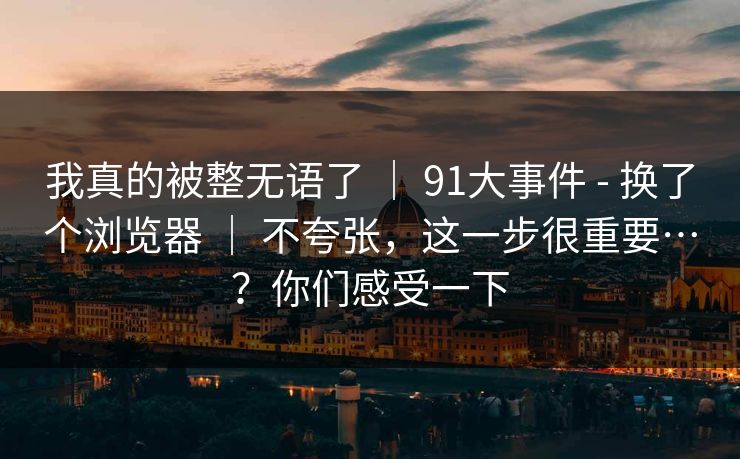 我真的被整无语了 ｜ 91大事件 - 换了个浏览器 ｜ 不夸张，这一步很重要…？你们感受一下