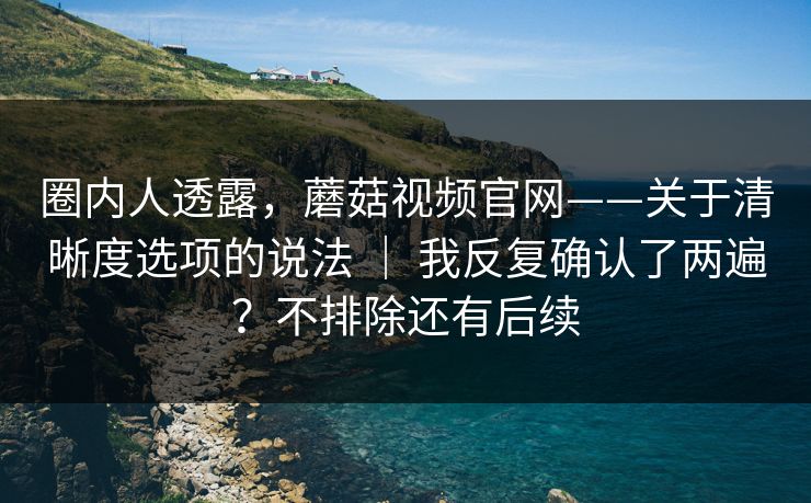 圈内人透露,蘑菇视频官网——关于清晰度选项的说法 | 我反复确认了两遍?不排除还有后续 圈内人透露,蘑菇视频官网——关于清晰度选项的说法 | 我反复确认了两遍?不排除还有后续