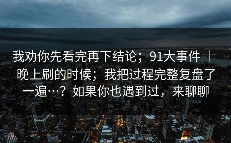 我劝你先看完再下结论；91大事件 ｜ 晚上刷的时候；我把过程完整复盘了一遍…？如果你也遇到过，来聊聊