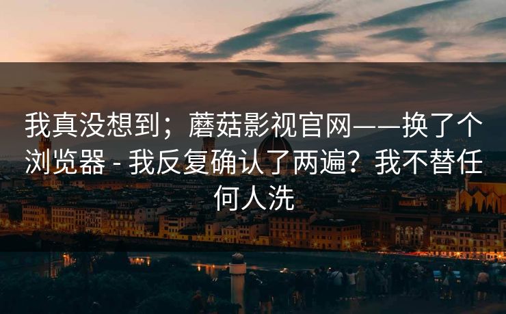 我真没想到；蘑菇影视官网——换了个浏览器 - 我反复确认了两遍？我不替任何人洗