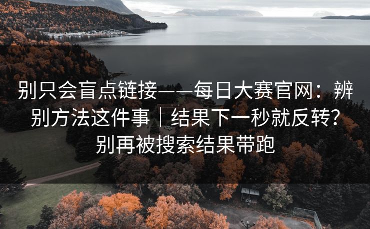 别只会盲点链接——每日大赛官网：辨别方法这件事｜结果下一秒就反转？别再被搜索结果带跑
