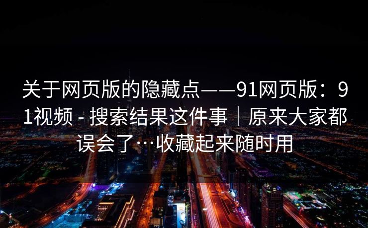 关于网页版的隐藏点——91网页版：91视频 - 搜索结果这件事｜原来大家都误会了…收藏起来随时用