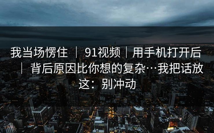 我当场愣住 ｜ 91视频｜用手机打开后 ｜ 背后原因比你想的复杂…我把话放这：别冲动