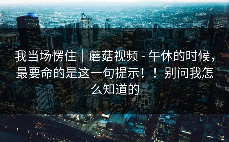 我当场愣住｜蘑菇视频 - 午休的时候，最要命的是这一句提示！！别问我怎么知道的