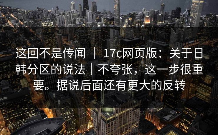 这回不是传闻 ｜ 17c网页版：关于日韩分区的说法｜不夸张，这一步很重要。据说后面还有更大的反转