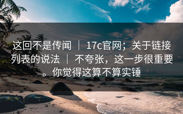 这回不是传闻 ｜ 17c官网；关于链接列表的说法 ｜ 不夸张，这一步很重要。你觉得这算不算实锤