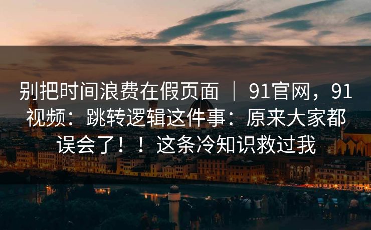 别把时间浪费在假页面 ｜ 91官网，91视频：跳转逻辑这件事：原来大家都误会了！！这条冷知识救过我