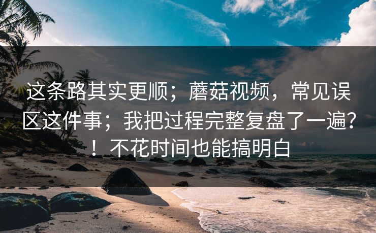 这条路其实更顺；蘑菇视频，常见误区这件事；我把过程完整复盘了一遍？！不花时间也能搞明白