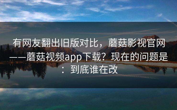 有网友翻出旧版对比，蘑菇影视官网——蘑菇视频app下载？现在的问题是：到底谁在改