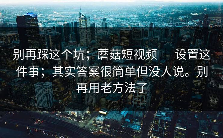 别再踩这个坑；蘑菇短视频 ｜ 设置这件事；其实答案很简单但没人说。别再用老方法了