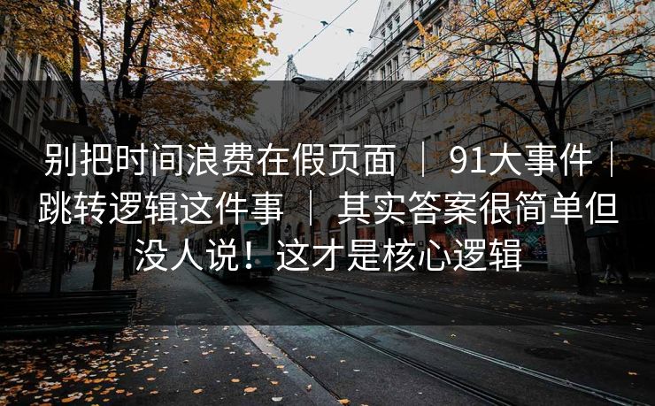 别把时间浪费在假页面 ｜ 91大事件｜跳转逻辑这件事 ｜ 其实答案很简单但没人说！这才是核心逻辑