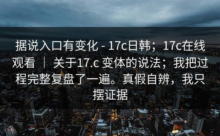 据说入口有变化 - 17c日韩;17c在线观看 | 关于17.c 变体的说法;我把过程完整复盘了一遍。真假自辨,我只摆证据 据说入口有变化 - 17c日韩;17c在线观看 | 关于17.c 变体的说法;我把过程完整复盘了一遍。真假自辨,我只摆证据