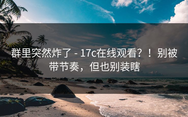 群里突然炸了 - 17c在线观看？！别被带节奏，但也别装瞎