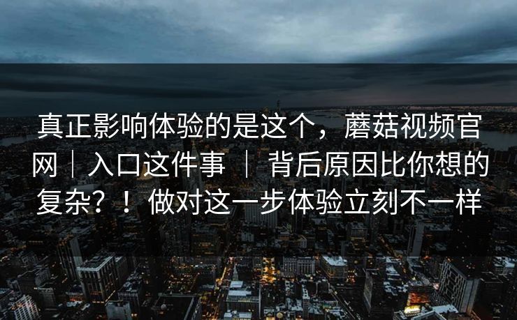 真正影响体验的是这个,蘑菇视频官网|入口这件事 | 背后原因比你想的复杂?!做对这一步体验立刻不一样 真正影响体验的是这个,蘑菇视频官网|入口这件事 | 背后原因比你想的复杂?!做对这一步体验立刻不一样