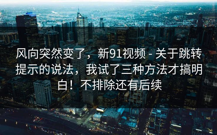 风向突然变了,新91视频 - 关于跳转提示的说法,我试了三种方法才搞明白!不排除还有后续 风向突然变了,新91视频 - 关于跳转提示的说法,我试了三种方法才搞明白!不排除还有后续