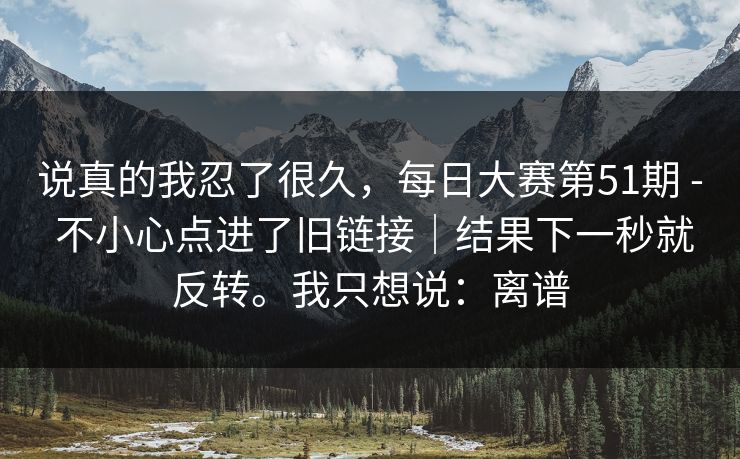 说真的我忍了很久，每日大赛第51期 - 不小心点进了旧链接｜结果下一秒就反转。我只想说：离谱