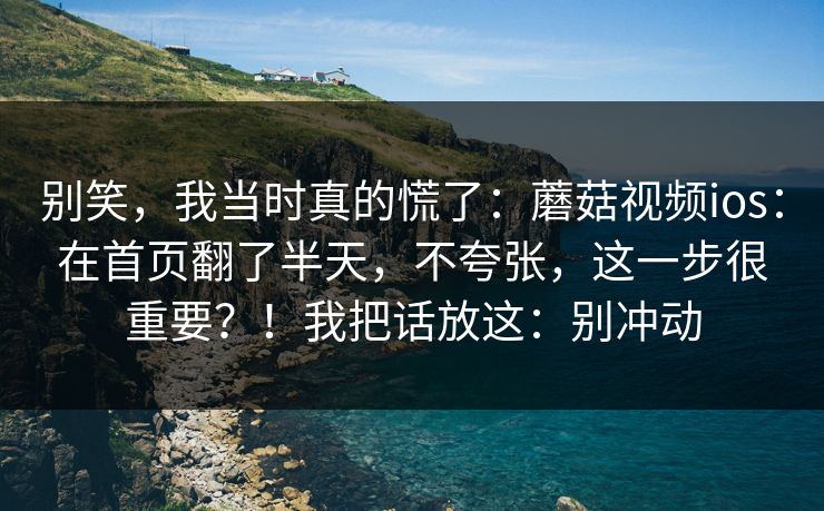 别笑，我当时真的慌了：蘑菇视频ios：在首页翻了半天，不夸张，这一步很重要？！我把话放这：别冲动