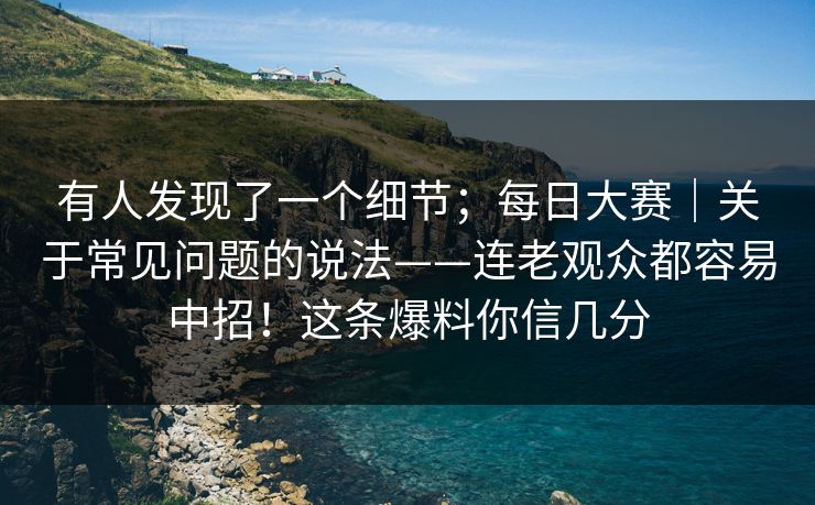 有人发现了一个细节；每日大赛｜关于常见问题的说法——连老观众都容易中招！这条爆料你信几分
