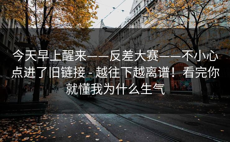 今天早上醒来——反差大赛——不小心点进了旧链接 - 越往下越离谱！看完你就懂我为什么生气