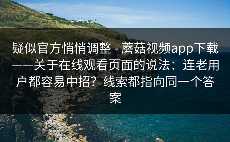 疑似官方悄悄调整 - 蘑菇视频app下载——关于在线观看页面的说法：连老用户都容易中招？线索都指向同一个答案
