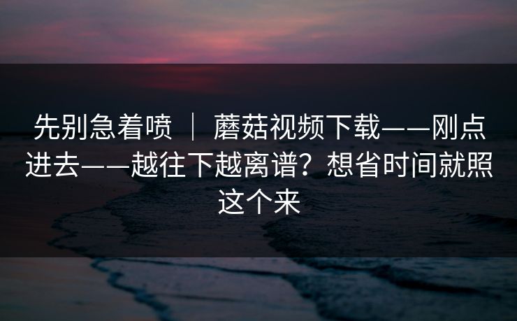先别急着喷 ｜ 蘑菇视频下载——刚点进去——越往下越离谱？想省时间就照这个来