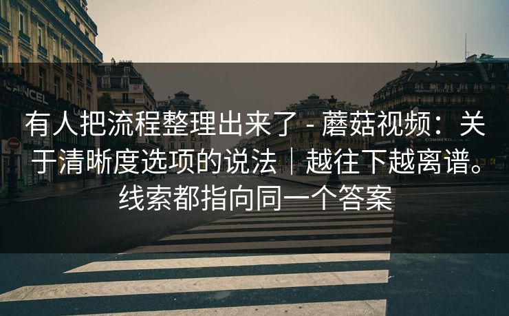 有人把流程整理出来了 - 蘑菇视频：关于清晰度选项的说法｜越往下越离谱。线索都指向同一个答案