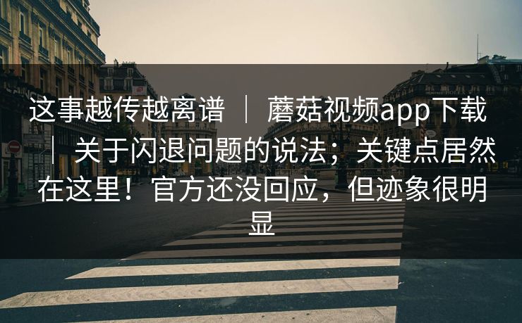 这事越传越离谱 ｜ 蘑菇视频app下载 ｜ 关于闪退问题的说法；关键点居然在这里！官方还没回应，但迹象很明显