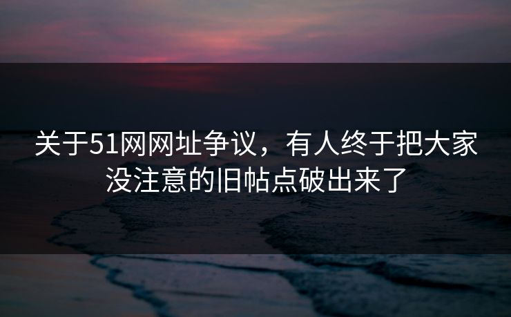 关于51网网址争议，有人终于把大家没注意的旧帖点破出来了