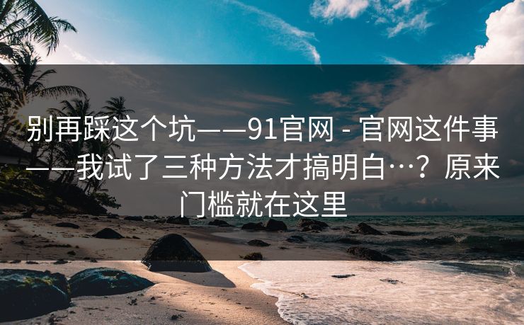 别再踩这个坑——91官网 - 官网这件事——我试了三种方法才搞明白…？原来门槛就在这里