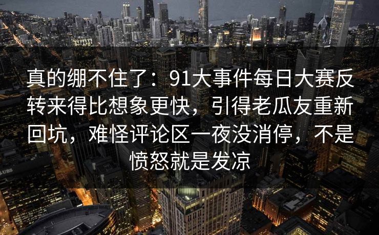 真的绷不住了:91大事件每日大赛反转来得比想象更快,引得老瓜友重新回坑,难怪评论区一夜没消停,不是愤怒就是发凉 真的绷不住了:91大事件每日大赛反转来得比想象更快,引得老瓜友重新回坑,难怪评论区一夜没消停,不是愤怒就是发凉