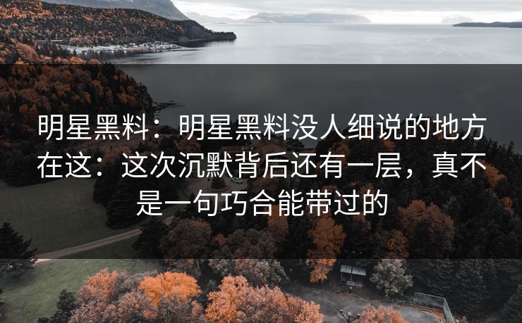明星黑料：明星黑料没人细说的地方在这：这次沉默背后还有一层，真不是一句巧合能带过的