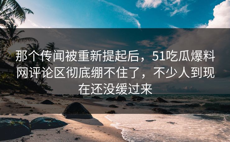 那个传闻被重新提起后，51吃瓜爆料网评论区彻底绷不住了，不少人到现在还没缓过来