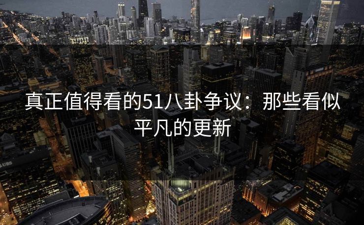 真正值得看的51八卦争议：那些看似平凡的更新