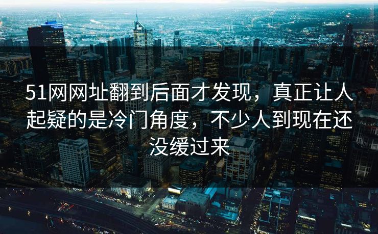 51网网址翻到后面才发现，真正让人起疑的是冷门角度，不少人到现在还没缓过来