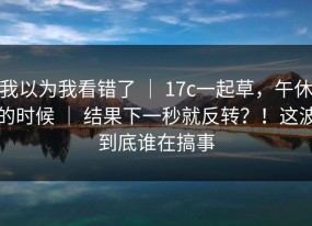 我以为我看错了 ｜ 17c一起草，午休的时候 ｜ 结果下一秒就反转？！这波到底谁在搞事