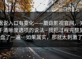 据说入口有变化——蘑菇影视官网，关于清晰度选项的说法 - 我把过程完整复盘了一遍…如果属实，那就太刺激了