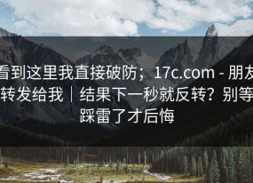 看到这里我直接破防；17c.com - 朋友转发给我｜结果下一秒就反转？别等踩雷了才后悔