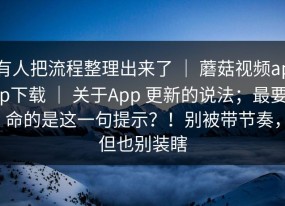 有人把流程整理出来了 ｜ 蘑菇视频app下载 ｜ 关于App 更新的说法；最要命的是这一句提示？！别被带节奏，但也别装瞎