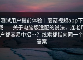 测试用户提前体验｜蘑菇视频app下载——关于电脑版适配的说法，连老用户都容易中招…？线索都指向同一个答案