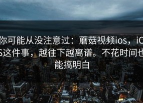 你可能从没注意过：蘑菇视频ios，iOS这件事，越往下越离谱。不花时间也能搞明白