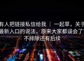 有人把链接私信给我 ｜ 一起草，关于最新入口的说法，原来大家都误会了？不排除还有后续