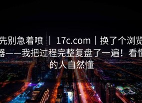 先别急着喷 ｜ 17c.com｜换了个浏览器——我把过程完整复盘了一遍！看懂的人自然懂