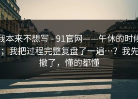 我本来不想写 - 91官网——午休的时候；我把过程完整复盘了一遍…？我先撤了，懂的都懂